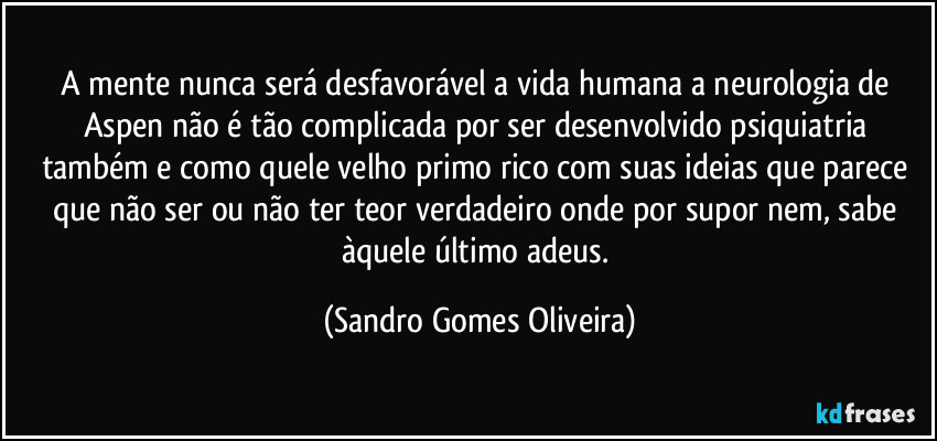 A mente nunca será desfavorável a vida humana a neurologia de Aspen não é tão complicada por ser desenvolvido psiquiatria também e como quele velho primo rico com suas ideias que parece que não ser ou não ter teor verdadeiro onde por supor nem, sabe àquele último adeus. (Sandro Gomes Oliveira)