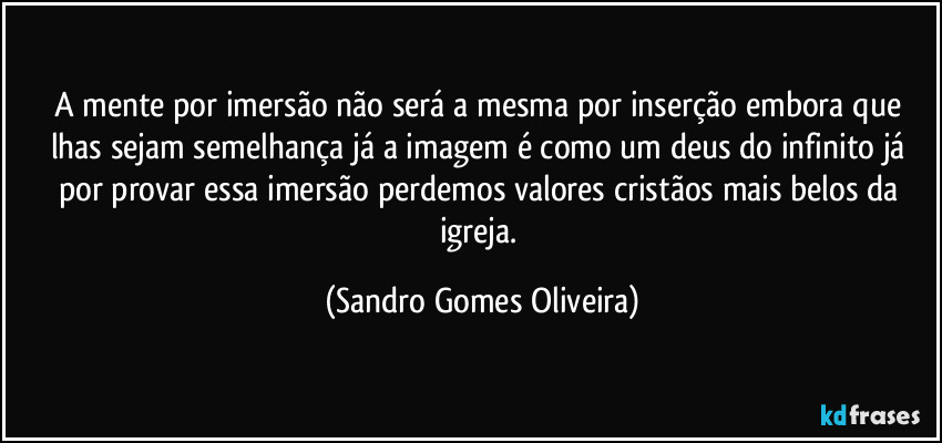 A mente por imersão não será a mesma por inserção embora que lhas sejam semelhança já a imagem é como um deus do infinito já por provar essa imersão perdemos valores cristãos mais belos da igreja. (Sandro Gomes Oliveira)