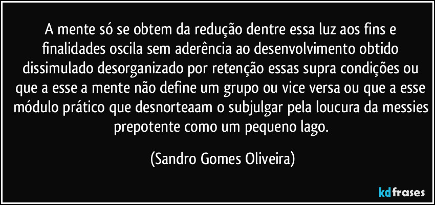 A mente só se obtem da redução dentre essa luz aos fins e finalidades oscila sem aderência ao desenvolvimento obtido dissimulado desorganizado por retenção essas supra condições ou que a esse a mente não define um grupo ou vice versa ou que a esse módulo prático que desnorteaam o subjulgar pela loucura da messies prepotente como um pequeno lago. (Sandro Gomes Oliveira)