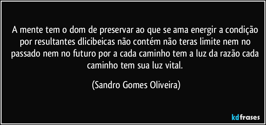 A mente tem o dom de preservar ao que se ama energir a condição por resultantes dlicibeicas não contém não teras limite nem no passado nem no futuro por a cada caminho tem a luz da razão cada caminho tem sua luz vital. (Sandro Gomes Oliveira)