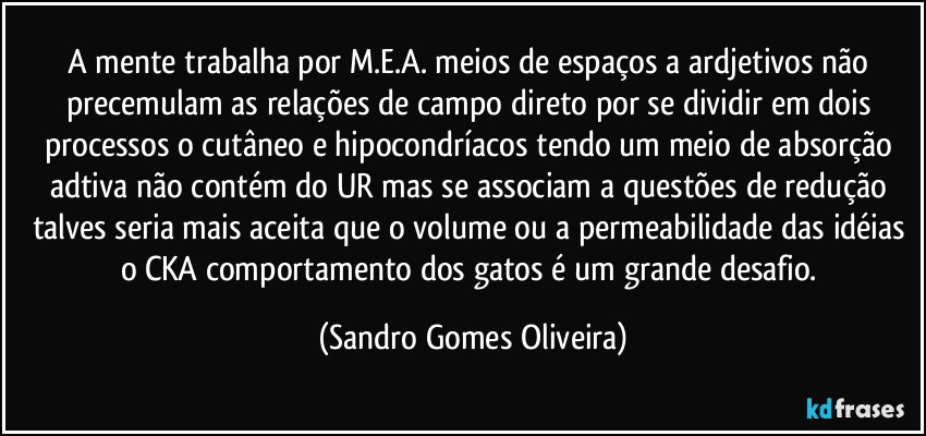 A mente trabalha por M.E.A. meios de espaços a ardjetivos não precemulam as relações de campo direto por se dividir em dois processos o cutâneo e hipocondríacos tendo um meio de absorção adtiva não contém do UR mas se associam a questões de redução talves seria mais aceita que o volume ou a permeabilidade das idéias o CKA comportamento dos gatos é um grande desafio. (Sandro Gomes Oliveira)