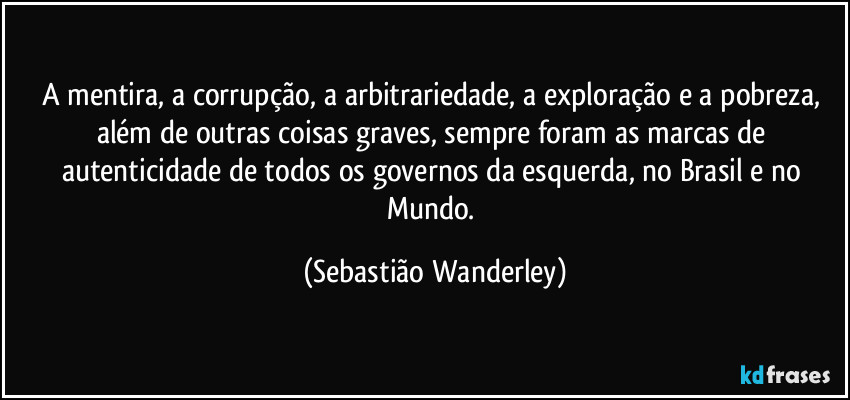 A mentira, a corrupção, a arbitrariedade, a exploração e a pobreza, além de outras coisas graves, sempre foram as marcas de autenticidade de todos os governos da esquerda, no Brasil e no Mundo. (Sebastião Wanderley)