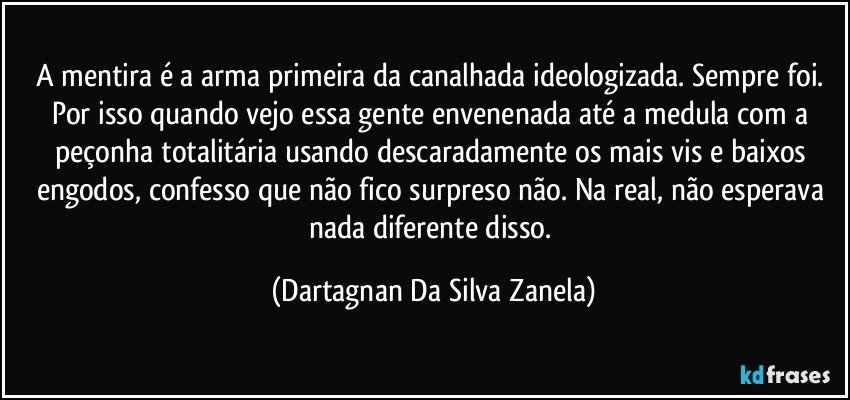 A mentira é a arma primeira da canalhada ideologizada. Sempre foi. Por isso quando vejo essa gente envenenada até a medula com a peçonha totalitária usando descaradamente os mais vis e baixos engodos, confesso que não fico surpreso não. Na real, não esperava nada diferente disso. (Dartagnan Da Silva Zanela)