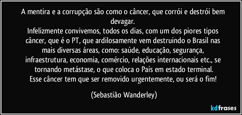 A mentira e a corrupção são como o câncer, que corrói e destrói bem devagar. 
Infelizmente convivemos, todos os dias, com um dos piores tipos câncer, que é o PT, que ardilosamente vem destruindo o Brasil nas mais diversas áreas, como: saúde, educação, segurança, infraestrutura, economia, comércio, relações internacionais etc., se tornando metástase, o que coloca o País em estado terminal.
Esse câncer tem que ser removido urgentemente, ou será o fim! (Sebastião Wanderley)