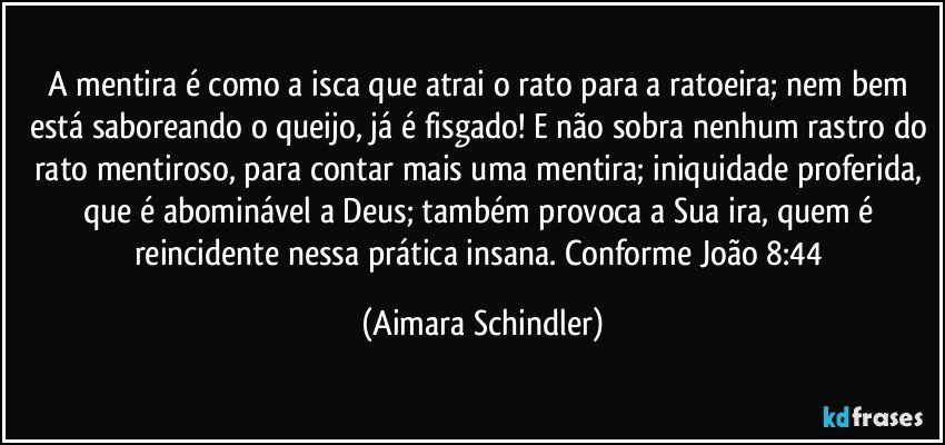 A mentira é como a isca que atrai o rato para a ratoeira;  nem bem está saboreando o queijo, já é fisgado! E não sobra nenhum rastro do rato mentiroso, para contar mais uma mentira;  iniquidade proferida, que é abominável a Deus; também provoca a Sua ira, quem é reincidente nessa prática insana. Conforme João 8:44 (Aimara Schindler)