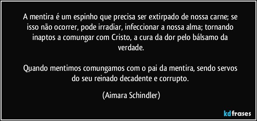 A mentira é um espinho que precisa ser extirpado de nossa carne; se isso não ocorrer, pode irradiar, infeccionar a nossa alma; tornando inaptos a comungar com Cristo, a cura da dor pelo bálsamo da verdade.

Quando mentimos comungamos com o pai da mentira, sendo servos do seu reinado decadente e corrupto. (Aimara Schindler)