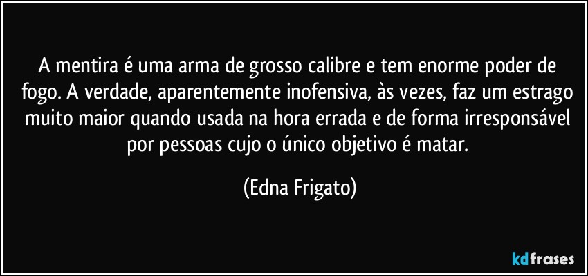 A mentira é uma arma de grosso calibre e tem enorme poder de fogo. A verdade, aparentemente inofensiva, às vezes, faz um estrago muito maior quando usada na hora errada e de forma irresponsável por pessoas cujo o único objetivo é matar. (Edna Frigato)