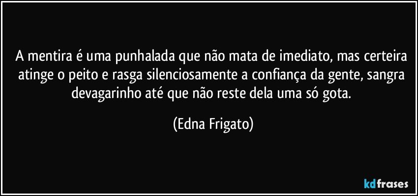 A mentira é uma punhalada que não mata de imediato, mas certeira atinge o peito e rasga silenciosamente a confiança da gente, sangra devagarinho até que não reste dela uma só gota. (Edna Frigato)