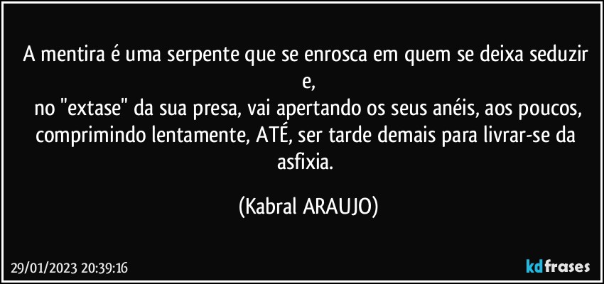 A mentira é uma serpente que se enrosca em quem se deixa seduzir e,
no "extase" da sua presa, vai apertando os seus anéis, aos poucos,
comprimindo lentamente, ATÉ, ser tarde demais para livrar-se da asfixia. (KABRAL ARAUJO)