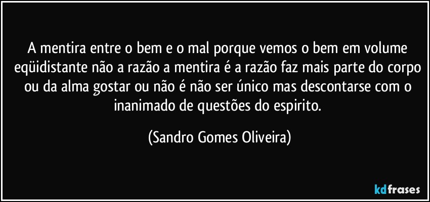 A mentira entre o bem e o mal porque vemos o bem em volume eqüidistante não a razão a mentira é a razão faz mais parte do corpo ou da alma gostar ou não é não ser único mas descontarse com o inanimado de questões do espirito. (Sandro Gomes Oliveira)