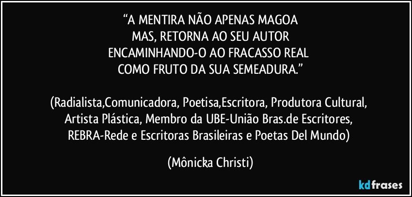 “A MENTIRA NÃO APENAS MAGOA
MAS, RETORNA AO SEU AUTOR
ENCAMINHANDO-O AO FRACASSO REAL 
COMO FRUTO DA SUA SEMEADURA.”

(Radialista,Comunicadora, Poetisa,Escritora, Produtora Cultural, Artista Plástica, Membro da UBE-União Bras.de Escritores, REBRA-Rede e Escritoras Brasileiras e Poetas Del Mundo) (Mônicka Christi)