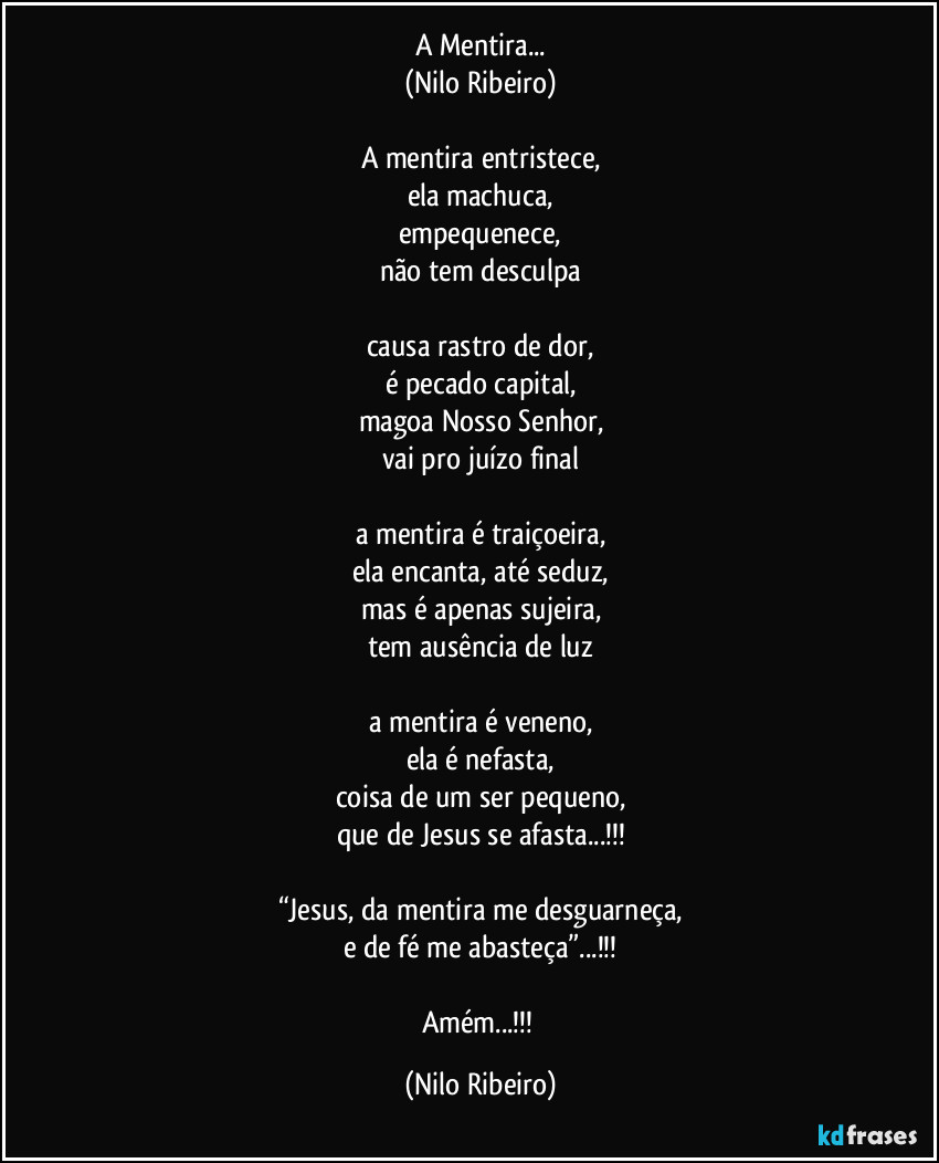 A Mentira...
(Nilo Ribeiro)

A mentira entristece,
ela machuca,
empequenece,
não tem desculpa

causa rastro de dor,
é pecado capital,
magoa Nosso Senhor,
vai pro juízo final

a mentira é traiçoeira,
ela encanta, até seduz,
mas é apenas sujeira,
tem ausência de luz

a mentira é veneno,
ela é nefasta,
coisa de um ser pequeno,
que de Jesus se afasta...!!!

“Jesus, da mentira me desguarneça,
e de fé me abasteça”...!!!

Amém...!!! (Nilo Ribeiro)