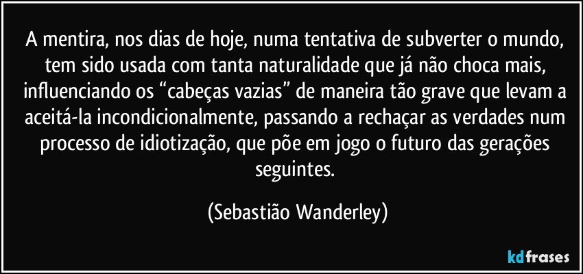 A mentira, nos dias de hoje, numa tentativa de subverter o mundo, tem sido usada com tanta naturalidade que já não choca mais, influenciando os “cabeças vazias” de maneira tão grave que levam a aceitá-la incondicionalmente, passando a rechaçar as verdades num processo de idiotização, que põe em jogo o futuro das gerações seguintes. (Sebastião Wanderley)