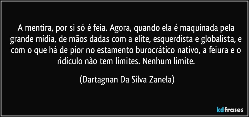 A mentira, por si só é feia. Agora, quando ela é maquinada pela grande mídia, de mãos dadas com a elite, esquerdista e globalista, e com o que há de pior no estamento burocrático nativo, a feiura e o ridículo não tem limites. Nenhum limite. (Dartagnan Da Silva Zanela)