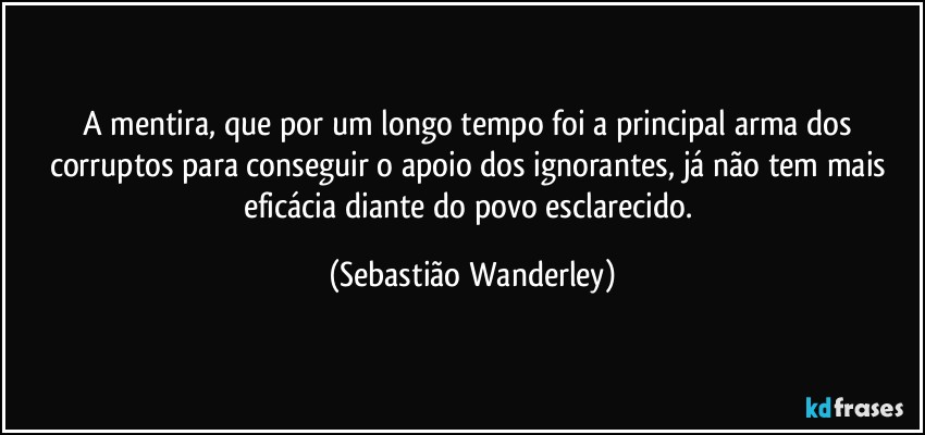 A mentira, que por um longo tempo foi a principal arma dos corruptos para conseguir o apoio dos ignorantes, já não tem mais eficácia diante do povo esclarecido. (Sebastião Wanderley)