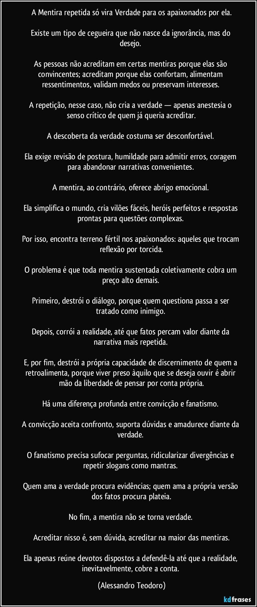 A Mentira repetida só vira Verdade para os apaixonados por ela.

Existe um tipo de cegueira que não nasce da ignorância, mas do desejo. 

As pessoas não acreditam em certas mentiras porque elas são convincentes; acreditam porque elas confortam, alimentam ressentimentos, validam medos ou preservam interesses. 

A repetição, nesse caso, não cria a verdade — apenas anestesia o senso crítico de quem já queria acreditar.

A descoberta da verdade costuma ser desconfortável. 

Ela exige revisão de postura, humildade para admitir erros, coragem para abandonar narrativas convenientes. 

A mentira, ao contrário, oferece abrigo emocional. 

Ela simplifica o mundo, cria vilões fáceis, heróis perfeitos e respostas prontas para questões complexas. 

Por isso, encontra terreno fértil nos apaixonados: aqueles que trocam reflexão por torcida.

O problema é que toda mentira sustentada coletivamente cobra um preço alto demais. 

Primeiro, destrói o diálogo, porque quem questiona passa a ser tratado como inimigo. 

Depois, corrói a realidade, até que fatos percam valor diante da narrativa mais repetida. 

E, por fim, destrói a própria capacidade de discernimento de quem a retroalimenta, porque viver preso àquilo que se deseja ouvir é abrir mão da liberdade de pensar por conta própria.

Há uma diferença profunda entre convicção e fanatismo. 

A convicção aceita confronto, suporta dúvidas e amadurece diante da verdade. 

O fanatismo precisa sufocar perguntas, ridicularizar divergências e repetir slogans como mantras. 

Quem ama a verdade procura evidências; quem ama a própria versão dos fatos procura plateia.

No fim, a mentira não se torna verdade. 

Acreditar nisso é, sem dúvida, acreditar na maior das mentiras.

Ela apenas reúne devotos dispostos a defendê-la até que a realidade, inevitavelmente, cobre a conta. (Alessandro Teodoro)