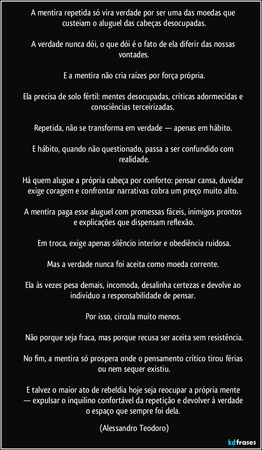 A mentira repetida só vira verdade por ser uma das moedas que custeiam o aluguel das cabeças desocupadas.

A verdade nunca dói, o que dói é o fato de ela diferir das nossas vontades.

E a mentira não cria raízes por força própria.
 
Ela precisa de solo fértil: mentes desocupadas, críticas adormecidas e consciências terceirizadas. 

Repetida, não se transforma em verdade — apenas em hábito. 

E hábito, quando não questionado, passa a ser confundido com realidade.

Há quem alugue a própria cabeça por conforto: pensar cansa, duvidar exige coragem e confrontar narrativas cobra um preço muito alto. 

A mentira paga esse aluguel com promessas fáceis, inimigos prontos e explicações que dispensam reflexão.

Em troca, exige apenas silêncio interior e obediência ruidosa.

Mas a verdade nunca foi aceita como moeda corrente. 

Ela às vezes pesa demais, incomoda, desalinha certezas e devolve ao indivíduo a responsabilidade de pensar. 

Por isso, circula muito menos. 

Não porque seja fraca, mas porque recusa ser aceita sem resistência.

No fim, a mentira só prospera onde o pensamento crítico tirou férias ou nem sequer existiu.

E talvez o maior ato de rebeldia hoje seja reocupar a própria mente — expulsar o inquilino confortável da repetição e devolver à verdade o espaço que sempre foi dela. (Alessandro Teodoro)