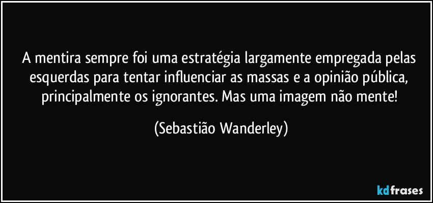 A mentira sempre foi uma estratégia largamente empregada pelas esquerdas para tentar influenciar as massas e a opinião pública, principalmente os ignorantes. Mas uma imagem não mente! (Sebastião Wanderley)