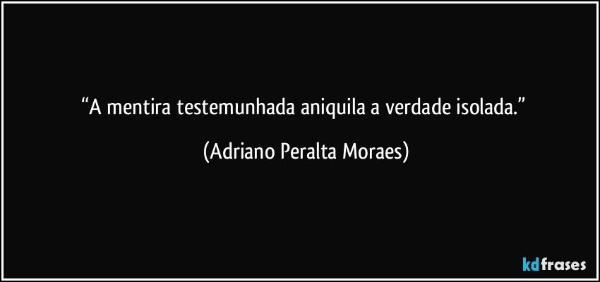 “A mentira testemunhada  aniquila a verdade isolada.” (Adriano Peralta Moraes)