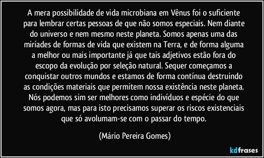 A mera possibilidade de vida microbiana em Vênus foi o suficiente para lembrar certas pessoas de que não somos especiais. Nem diante do universo e nem mesmo neste planeta. Somos apenas uma das miríades de formas de vida que existem na Terra, e de forma alguma a melhor ou mais importante já que tais adjetivos estão fora do escopo da evolução por seleção natural. Sequer começamos a conquistar outros mundos e estamos de forma contínua destruindo as condições materiais que permitem nossa existência neste planeta. Nós podemos sim ser melhores como indivíduos e espécie do que somos agora, mas para isto precisamos superar os riscos existenciais que só avolumam-se com o passar do tempo. (Mário Pereira Gomes)