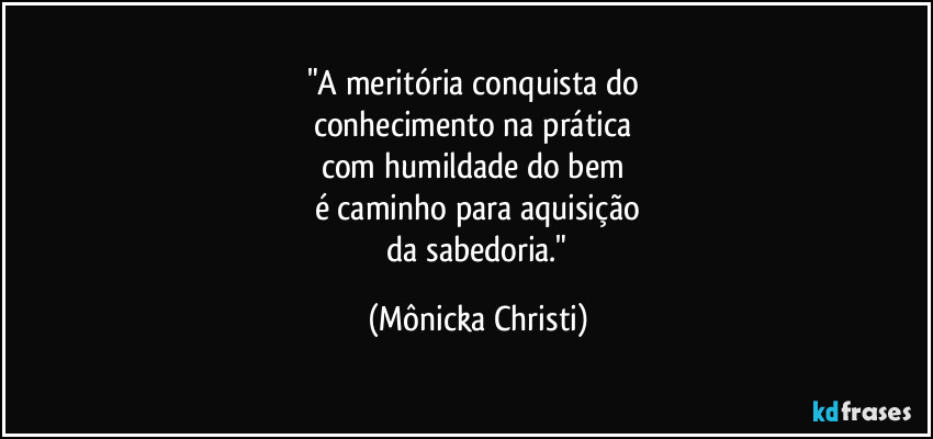 "A meritória conquista do 
conhecimento na prática 
com humildade do bem 
é caminho para aquisição
 da sabedoria." (Mônicka Christi)