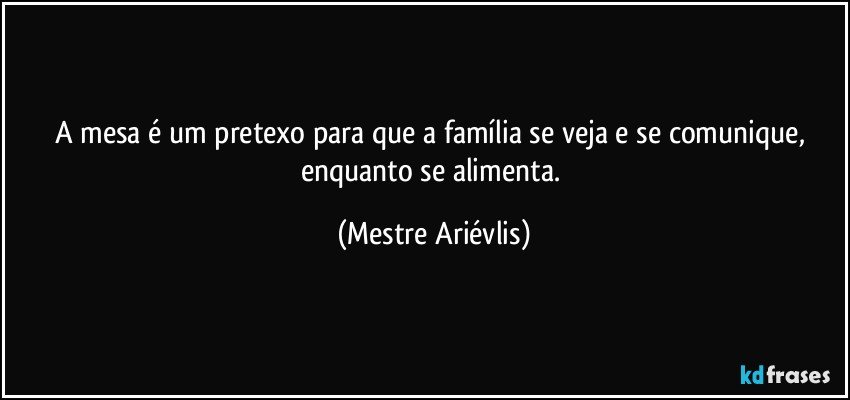 A mesa é um pretexo para que a família se veja e se comunique, enquanto se alimenta. (Mestre Ariévlis)