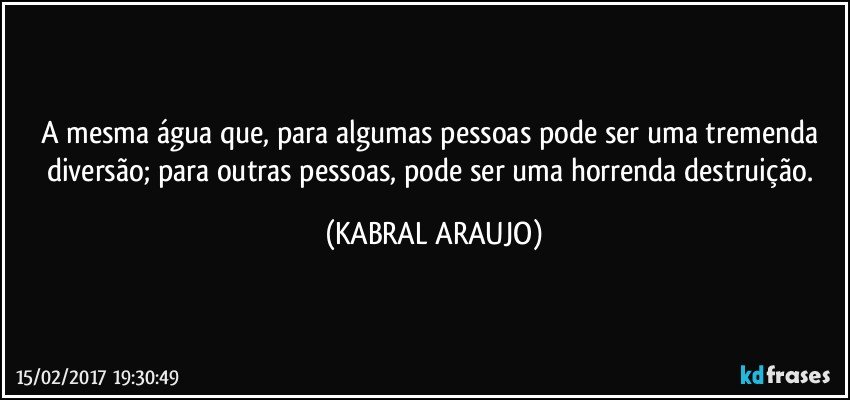 A mesma água que, para algumas pessoas pode ser uma tremenda diversão; para outras pessoas, pode ser uma horrenda destruição. (KABRAL ARAUJO)