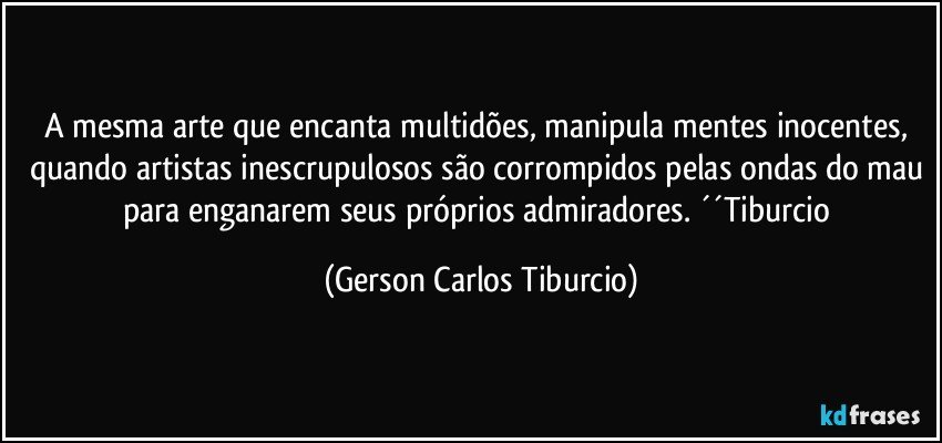 A mesma arte que encanta multidões, manipula mentes inocentes, quando artistas inescrupulosos são corrompidos pelas ondas do mau para enganarem seus próprios admiradores. ´´Tiburcio (Gerson Carlos Tiburcio)