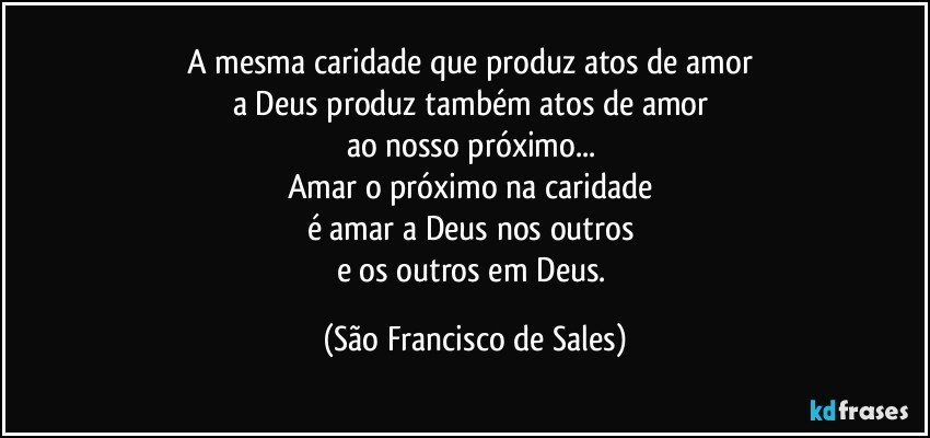 A mesma caridade que produz atos de amor 
a Deus produz também atos de amor 
ao nosso próximo... 
Amar o próximo na caridade 
é amar a Deus nos outros 
e os outros em Deus. (São Francisco de Sales)