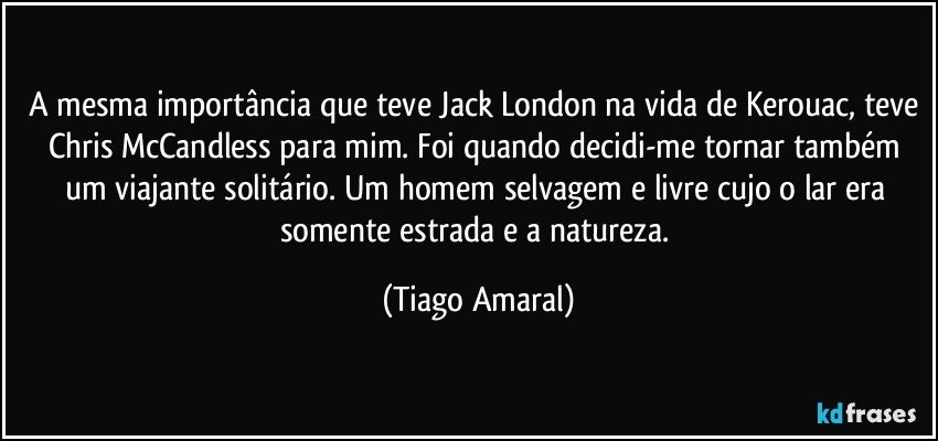 A mesma importância que teve Jack London na vida de Kerouac, teve Chris McCandless para mim. Foi quando decidi-me tornar também um viajante solitário. Um homem selvagem e livre cujo o lar era somente estrada e a natureza. (Tiago Amaral)