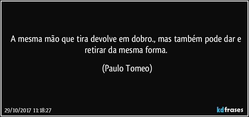 A mesma mão que tira devolve em dobro., mas também pode dar e retirar da mesma forma. (Paulo Tomeo)