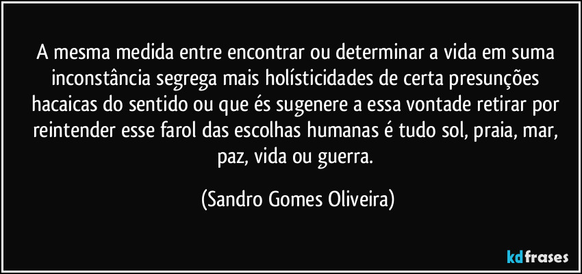 A mesma medida entre encontrar ou determinar a vida em suma inconstância segrega mais holísticidades de certa presunções hacaicas do sentido ou que és sugenere a essa vontade retirar por reintender esse farol das escolhas humanas é tudo sol, praia, mar, paz, vida ou guerra. (Sandro Gomes Oliveira)