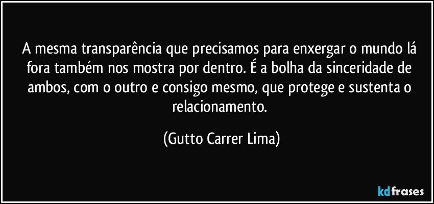 A mesma transparência que precisamos para enxergar o mundo lá fora também nos mostra por dentro. É a bolha da sinceridade de ambos, com o outro e consigo mesmo, que protege e sustenta o relacionamento. (Gutto Carrer Lima)