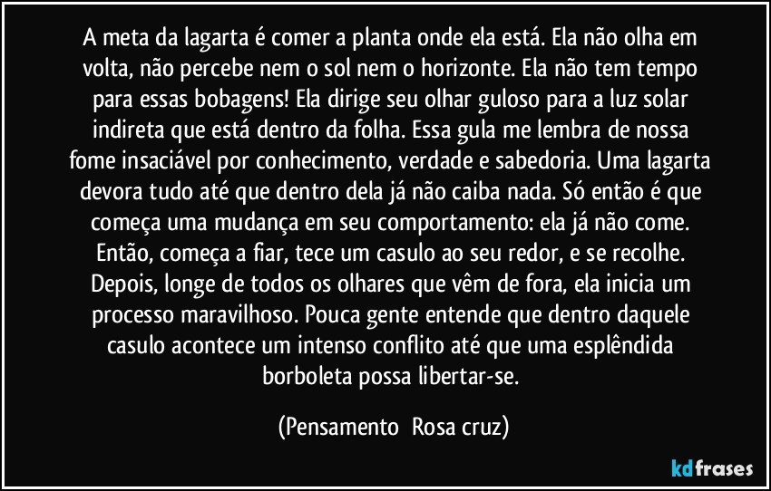 A meta da lagarta é comer a planta onde ela está. Ela não olha em volta, não percebe nem o sol nem o horizonte. Ela não tem tempo para essas bobagens! Ela dirige seu olhar guloso para a luz solar indireta que está dentro da folha. Essa gula me lembra de nossa fome insaciável por conhecimento, verdade e sabedoria. Uma lagarta devora tudo até que dentro dela já não caiba nada. Só então é que começa uma mudança em seu comportamento: ela já não come. Então, começa a fiar, tece um casulo ao seu redor, e se recolhe. Depois, longe de todos os olhares que vêm de fora, ela inicia um processo maravilhoso. Pouca gente entende que dentro daquele casulo acontece um intenso conflito até que uma esplêndida borboleta possa libertar-se. (Pensamento  Rosa cruz)