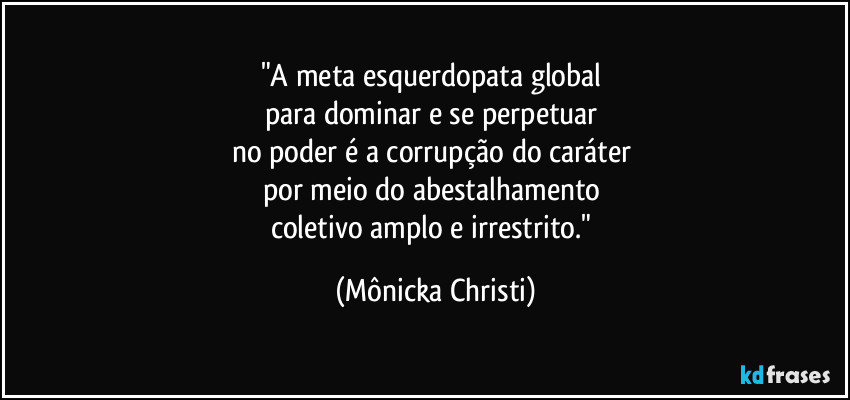 "A meta esquerdopata global
para dominar e se perpetuar
no poder é a corrupção do caráter
por meio do abestalhamento
coletivo amplo e irrestrito." (Mônicka Christi)