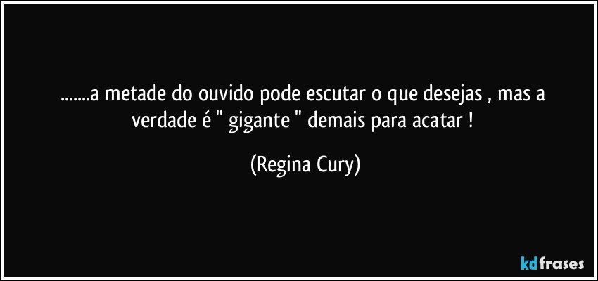 ...a metade do  ouvido  pode  escutar  o que desejas  , mas a verdade  é "   gigante "  demais   para  acatar ! (Regina Cury)