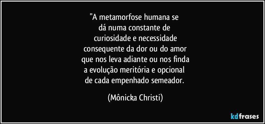 "A metamorfose humana se 
dá numa constante de 
curiosidade e necessidade
consequente da dor ou do amor
que nos leva adiante  ou nos finda
a evolução meritória e opcional 
de cada empenhado semeador. (Mônicka Christi)