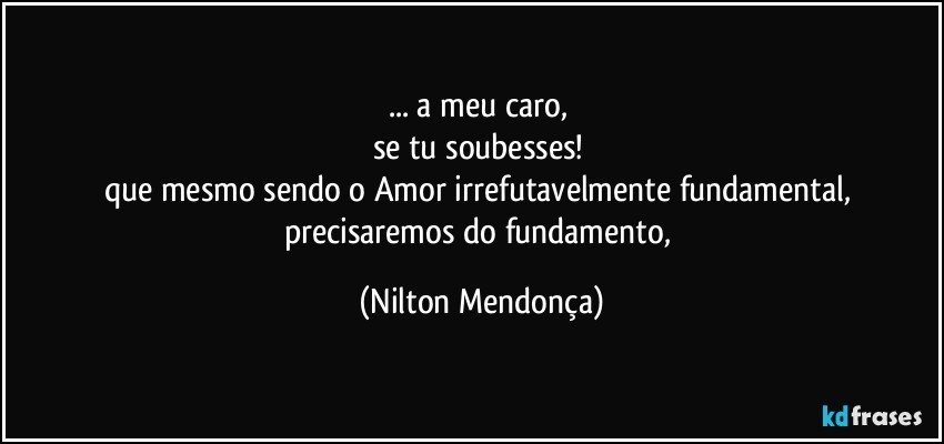 ... a meu caro, 
se tu soubesses! 
que mesmo sendo o Amor irrefutavelmente fundamental, precisaremos do fundamento, (Nilton Mendonça)