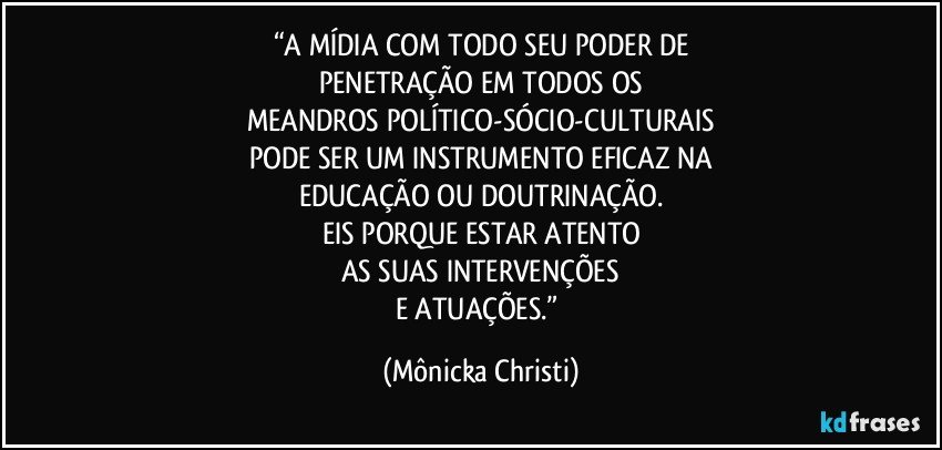 “A MÍDIA COM TODO SEU PODER DE
PENETRAÇÃO EM TODOS OS
MEANDROS POLÍTICO-SÓCIO-CULTURAIS
PODE SER UM INSTRUMENTO EFICAZ NA
EDUCAÇÃO OU DOUTRINAÇÃO.
EIS PORQUE ESTAR ATENTO
AS SUAS INTERVENÇÕES
E ATUAÇÕES.” (Mônicka Christi)