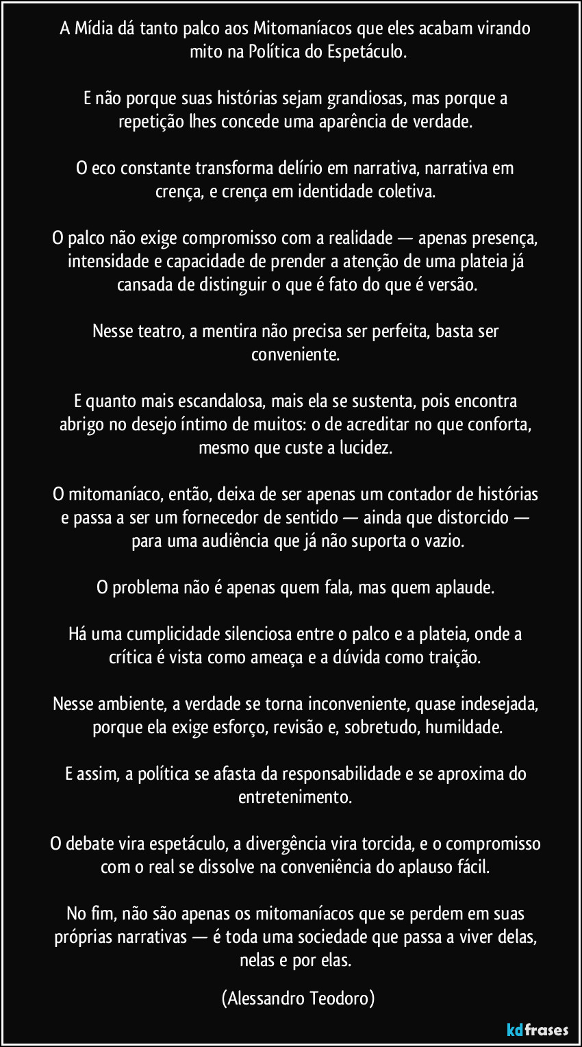 A Mídia dá tanto palco aos Mitomaníacos que eles acabam virando mito na Política do Espetáculo.

E não porque suas histórias sejam grandiosas, mas porque a repetição lhes concede uma aparência de verdade. 

O eco constante transforma delírio em narrativa, narrativa em crença, e crença em identidade coletiva. 

O palco não exige compromisso com a realidade — apenas presença, intensidade e capacidade de prender a atenção de uma plateia já cansada de distinguir o que é fato do que é versão.

Nesse teatro, a mentira não precisa ser perfeita, basta ser conveniente. 

E quanto mais escandalosa, mais ela se sustenta, pois encontra abrigo no desejo íntimo de muitos: o de acreditar no que conforta, mesmo que custe a lucidez. 

O mitomaníaco, então, deixa de ser apenas um contador de histórias e passa a ser um fornecedor de sentido — ainda que distorcido — para uma audiência que já não suporta o vazio.

O problema não é apenas quem fala, mas quem aplaude. 

Há uma cumplicidade silenciosa entre o palco e a plateia, onde a crítica é vista como ameaça e a dúvida como traição. 

Nesse ambiente, a verdade se torna inconveniente, quase indesejada, porque ela exige esforço, revisão e, sobretudo, humildade.

E assim, a política se afasta da responsabilidade e se aproxima do entretenimento. 

O debate vira espetáculo, a divergência vira torcida, e o compromisso com o real se dissolve na conveniência do aplauso fácil. 

No fim, não são apenas os mitomaníacos que se perdem em suas próprias narrativas — é toda uma sociedade que passa a viver delas, nelas e por elas. (Alessandro Teodoro)
