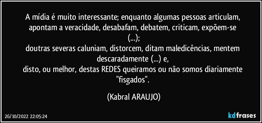 A mídia é muito interessante; enquanto algumas pessoas articulam, apontam a veracidade, desabafam, debatem, criticam, expõem-se (...);
doutras severas caluniam, distorcem, ditam maledicências, mentem descaradamente (...) e, 
disto, ou melhor, destas REDES queiramos ou não somos diariamente "fisgados". (KABRAL ARAUJO)