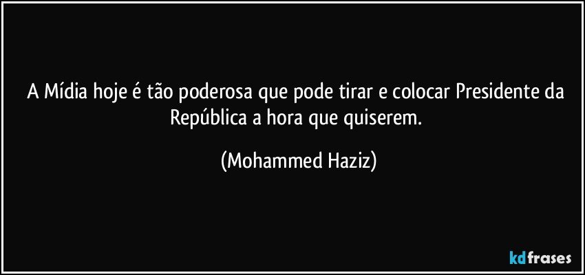 A Mídia hoje é tão poderosa que pode tirar e colocar Presidente da República a hora que quiserem. (Mohammed Haziz)