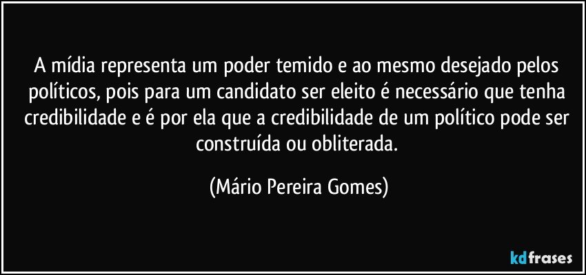 A mídia representa um poder temido e ao mesmo desejado pelos políticos, pois para um candidato ser eleito é necessário que tenha credibilidade e é por ela que a credibilidade de um político pode ser construída ou obliterada. (Mário Pereira Gomes)