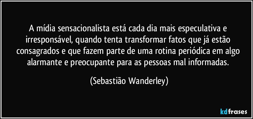 A mídia sensacionalista está cada dia mais especulativa e irresponsável, quando tenta transformar fatos que já estão consagrados e que fazem parte de uma rotina periódica em algo alarmante e preocupante para as pessoas mal informadas. (Sebastião Wanderley)
