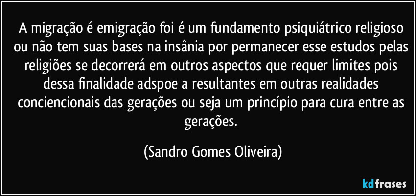 A migração é emigração foi é um fundamento psiquiátrico religioso ou não tem suas bases na insânia por permanecer esse estudos pelas religiões se decorrerá em outros aspectos que requer limites pois dessa finalidade adspoe a resultantes em outras realidades conciencionais das gerações ou seja um princípio para cura entre as gerações. (Sandro Gomes Oliveira)