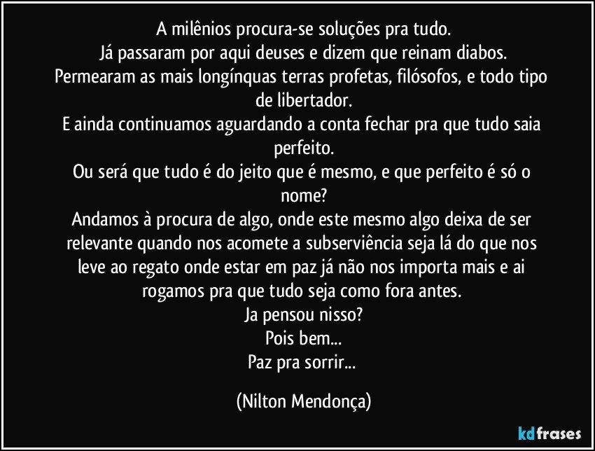 A milênios procura-se soluções pra tudo.
Já passaram por aqui deuses e dizem que reinam diabos.
Permearam as mais longínquas terras profetas, filósofos, e todo tipo de libertador.
E ainda continuamos aguardando a conta fechar pra que tudo saia perfeito.
Ou será que tudo é do jeito que é mesmo, e que perfeito é só o nome?
Andamos à procura de algo, onde este mesmo algo deixa de ser relevante quando nos acomete a subserviência seja lá do que nos leve ao regato onde estar em paz já não nos importa mais e ai rogamos pra que tudo seja como fora antes. 
Ja pensou nisso?
Pois bem...
Paz pra sorrir... (Nilton Mendonça)