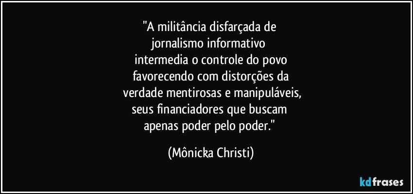 "A militância disfarçada de 
jornalismo informativo 
intermedia o controle do povo
favorecendo com distorções da
 verdade mentirosas e manipuláveis,
seus financiadores que buscam 
apenas poder pelo poder." (Mônicka Christi)