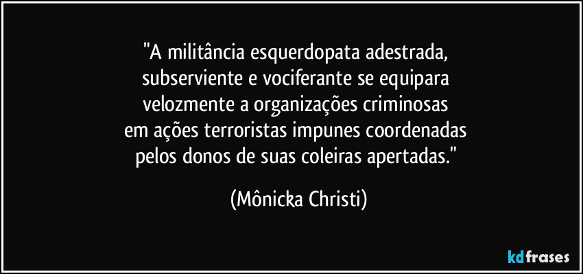 "A militância esquerdopata adestrada, 
subserviente e vociferante se equipara 
velozmente a organizações criminosas 
em ações terroristas impunes coordenadas 
pelos donos de suas coleiras apertadas." (Mônicka Christi)