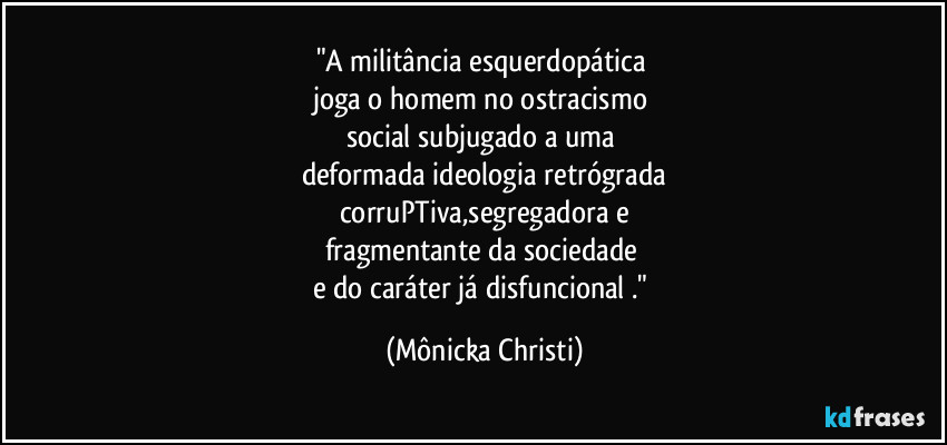 "A militância esquerdopática 
joga o homem no ostracismo 
social subjugado a uma 
deformada ideologia retrógrada
corruPTiva,segregadora e
fragmentante da sociedade 
e do caráter já disfuncional ." (Mônicka Christi)