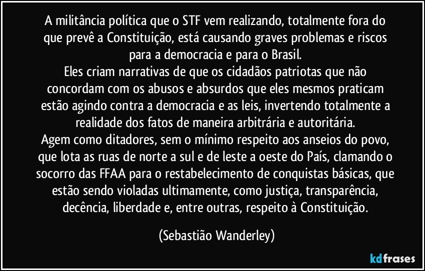 A militância política que o STF vem realizando, totalmente fora do que prevê a Constituição, está causando graves problemas e riscos para a democracia e para o Brasil. 
Eles criam narrativas de que os cidadãos patriotas que não concordam com os abusos e absurdos que eles mesmos praticam estão agindo contra a democracia e as leis, invertendo totalmente a realidade dos fatos de maneira arbitrária e autoritária. 
Agem como ditadores, sem o mínimo  respeito aos anseios do povo, que lota as ruas de norte a sul e de leste a oeste do País, clamando o socorro das FFAA para o restabelecimento de conquistas básicas, que estão sendo violadas ultimamente, como justiça, transparência, decência, liberdade e, entre outras, respeito à Constituição. (Sebastião Wanderley)